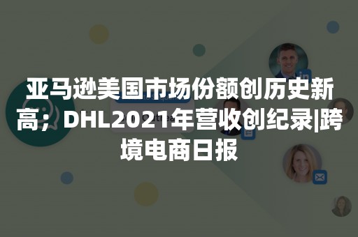 亚马逊美国市场份额创历史新高；DHL2021年营收创纪录|跨境电商日报