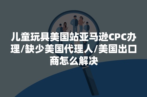 儿童玩具美国站亚马逊CPC办理/缺少美国代理人/美国出口商怎么解决