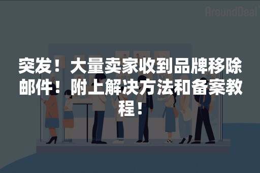 突发！大量卖家收到品牌移除邮件！附上解决方法和备案教程！