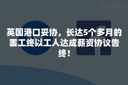 英国港口妥协，长达5个多月的罢工终以工人达成薪资协议告终！