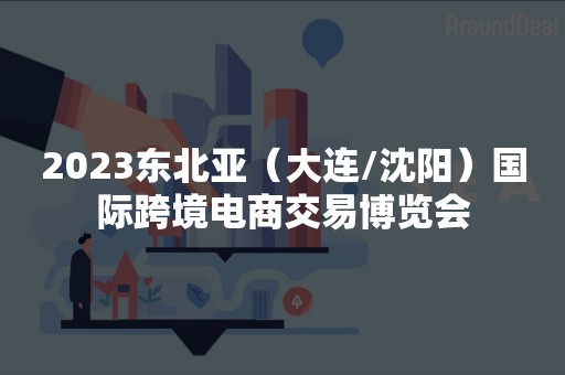 2023东北亚（大连/沈阳）国际跨境电商交易博览会