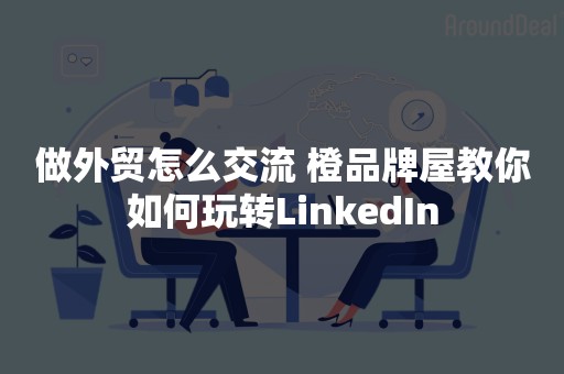 做外贸怎么交流 橙品牌屋教你如何玩转LinkedIn