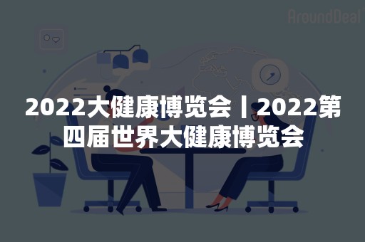 2022大健康博览会丨2022第四届世界大健康博览会