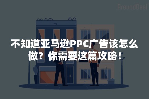 不知道亚马逊PPC广告该怎么做？你需要这篇攻略！