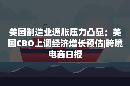 美国制造业通胀压力凸显；美国CBO上调经济增长预估|跨境电商日报