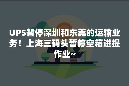 UPS暂停深圳和东莞的运输业务！上海三码头暂停空箱进提作业~