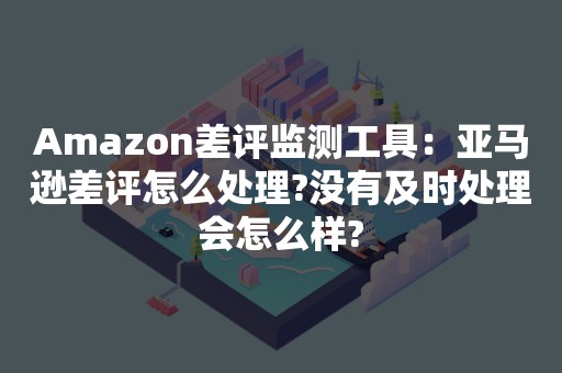 Amazon差评监测工具：亚马逊差评怎么处理?没有及时处理会怎么样?