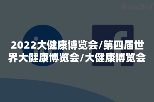 2022大健康博览会/第四届世界大健康博览会/大健康博览会