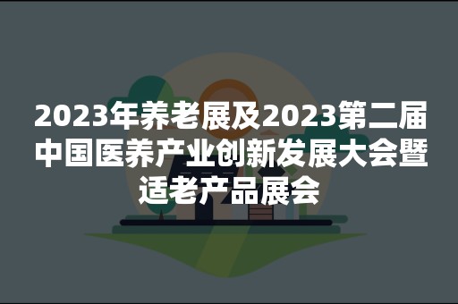 2023年养老展及2023第二届中国医养产业创新发展大会暨适老产品展会