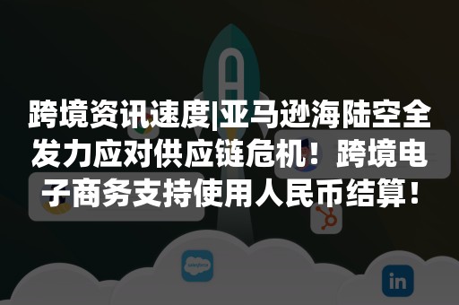 跨境资讯速度|亚马逊海陆空全发力应对供应链危机！跨境电子商务支持使用人民币结算！