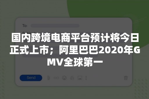 国内跨境电商平台预计将今日正式上市；阿里巴巴2020年GMV全球第一