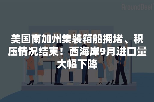 美国南加州集装箱船拥堵、积压情况结束！西海岸9月进口量大幅下降