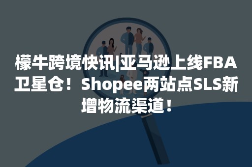 檬牛跨境快讯|亚马逊上线FBA卫星仓！Shopee两站点SLS新增物流渠道！