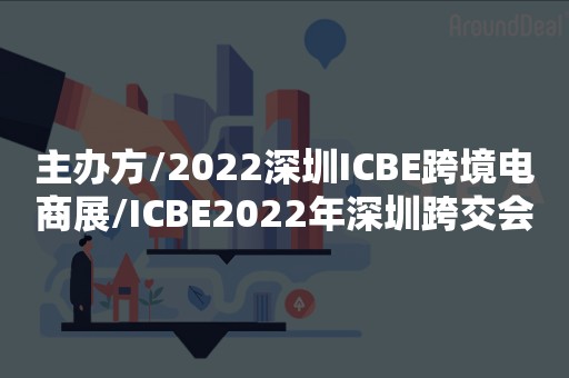 主办方/2022深圳ICBE跨境电商展/ICBE2022年深圳跨交会