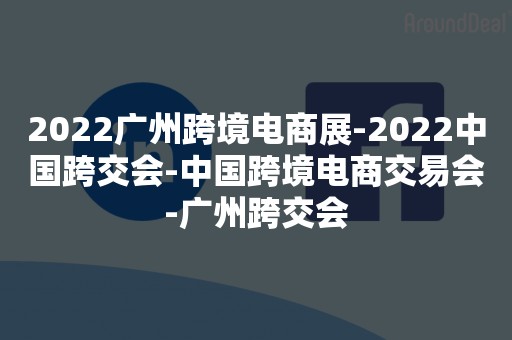 2022广州跨境电商展-2022中国跨交会-中国跨境电商交易会-广州跨交会