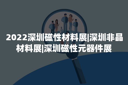 2022深圳磁性材料展|深圳非晶材料展|深圳磁性元器件展