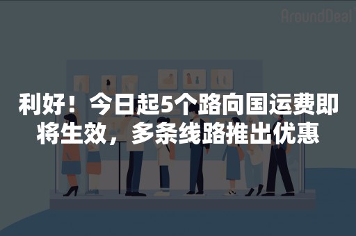 利好！今日起5个路向国运费即将生效，多条线路推出优惠