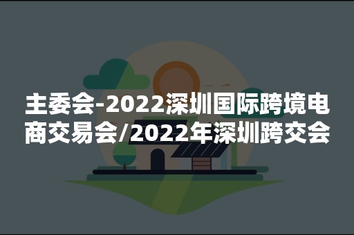 主委会-2022深圳国际跨境电商交易会/2022年深圳跨交会