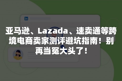 亚马逊、Lazada、速卖通等跨境电商卖家测评避坑指南！别再当冤大头了！