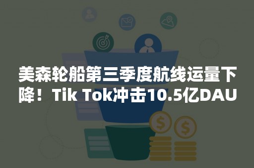 美森轮船第三季度航线运量下降！Tik Tok冲击10.5亿DAU