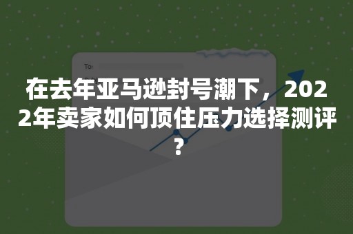 在去年亚马逊封号潮下，2022年卖家如何顶住压力选择测评？