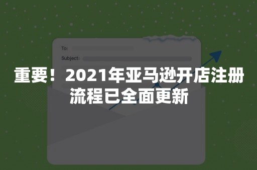 重要！2021年亚马逊开店注册流程已全面更新