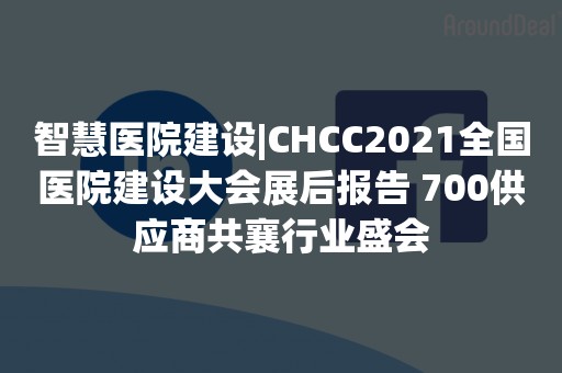 智慧医院建设|CHCC2021全国医院建设大会展后报告 700供应商共襄行业盛会