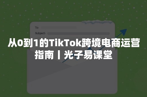 从0到1的TikTok跨境电商运营指南丨光子易课堂