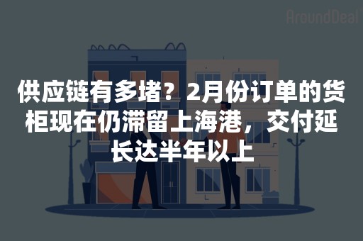 供应链有多堵？2月份订单的货柜现在仍滞留上海港，交付延长达半年以上