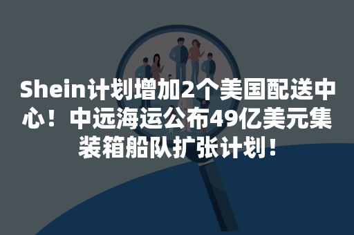 Shein计划增加2个美国配送中心！中远海运公布49亿美元集装箱船队扩张计划！