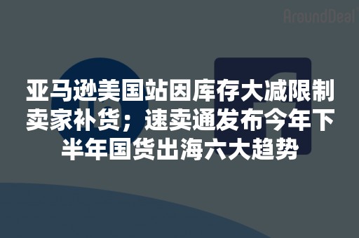 亚马逊美国站因库存大减限制卖家补货；速卖通发布今年下半年国货出海六大趋势