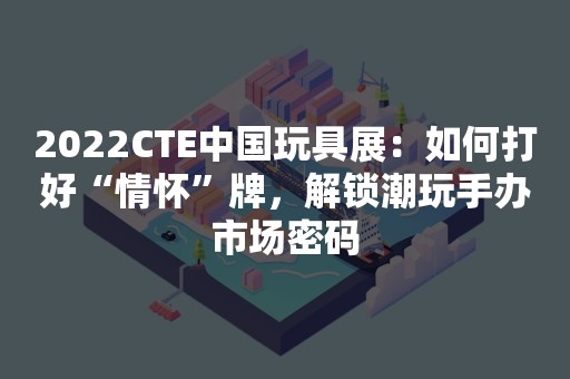 2022CTE中国玩具展：如何打好“情怀”牌，解锁潮玩手办市场密码