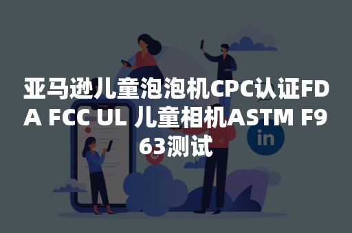 亚马逊儿童泡泡机CPC认证FDA FCC UL 儿童相机ASTM F963测试