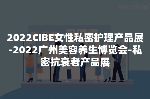 2022CIBE女性私密护理产品展-2022广州美容养生博览会-私密抗衰老产品展