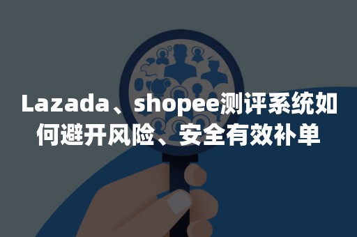 Lazada、shopee测评系统如何避开风险、安全有效补单