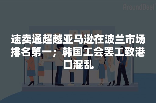 速卖通超越亚马逊在波兰市场排名第一；韩国工会罢工致港口混乱