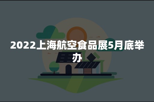 2022上海航空食品展5月底举办