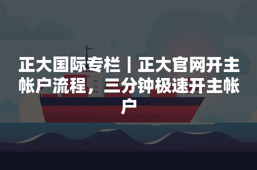 正大国际专栏｜正大官网开主帐户流程，三分钟极速开主帐户