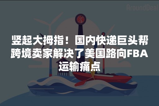 竖起大拇指！国内快递巨头帮跨境卖家解决了美国路向FBA运输痛点