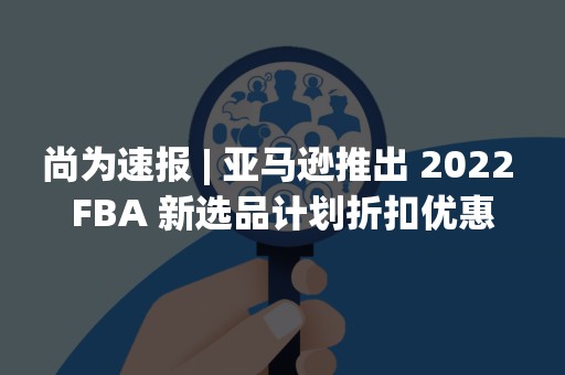 尚为速报 | 亚马逊推出 2022 FBA 新选品计划折扣优惠