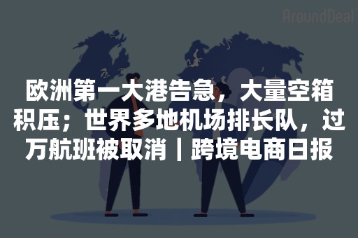 欧洲第一大港告急，大量空箱积压；世界多地机场排长队，过万航班被取消｜跨境电商日报