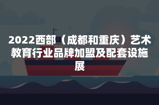 2022西部（成都和重庆）艺术教育行业品牌加盟及配套设施展