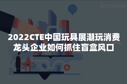 2022CTE中国玩具展潮玩消费龙头企业如何抓住盲盒风口