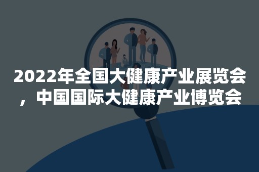 2022年全国大健康产业展览会，中国国际大健康产业博览会