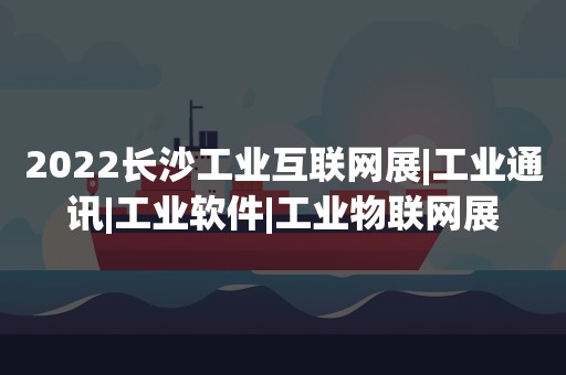 2022长沙工业互联网展|工业通讯|工业软件|工业物联网展