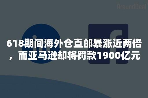 618期间海外仓直邮暴涨近两倍，而亚马逊却将罚款1900亿元