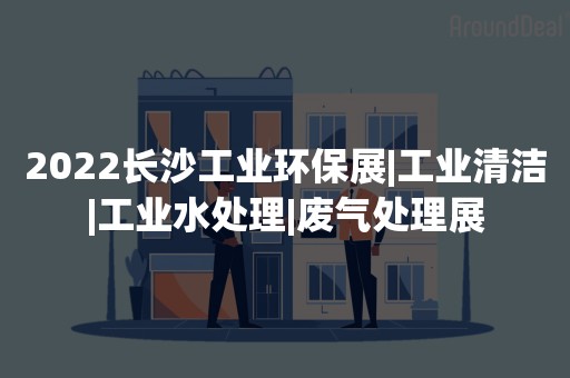 2022长沙工业环保展|工业清洁|工业水处理|废气处理展