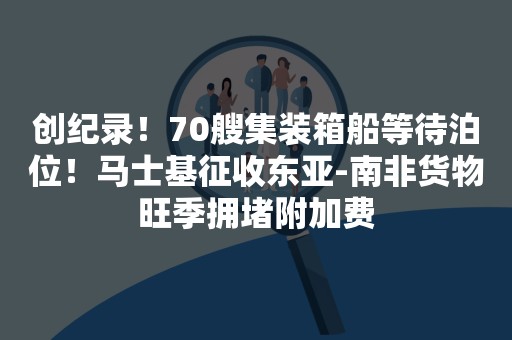 创纪录！70艘集装箱船等待泊位！马士基征收东亚-南非货物旺季拥堵附加费