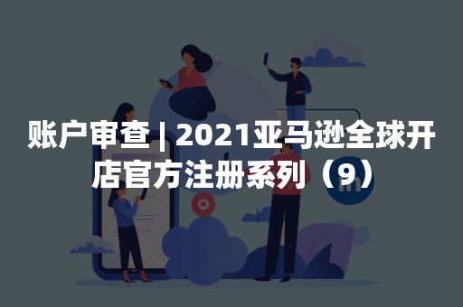 账户审查 | 2021亚马逊全球开店官方注册系列（9）