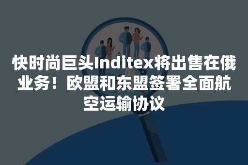 快时尚巨头Inditex将出售在俄业务！欧盟和东盟签署全面航空运输协议